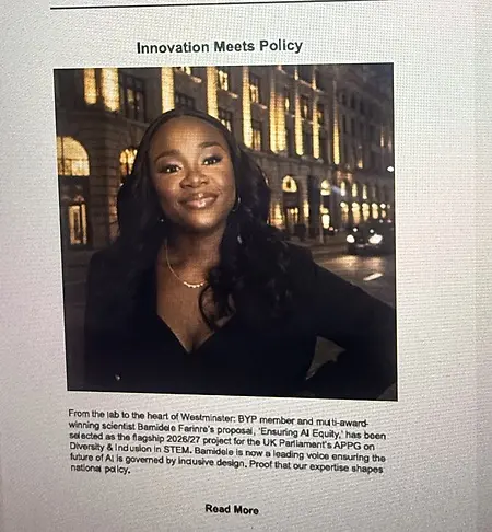 Innovation Meets Policy. 
✨
From the laboratory to the heart of Westminster, Bamidele Farinre is proving that when scientific expertise meets a passion for equity, real change happens.
We are incredibly proud to share that Bamidele’s ground-breaking proposal, "Ensuring AI Equity," has been officially selected as the flagship 2026/27 project for the UK Parliament’s APPG on Diversity & Inclusion in STEM.

As artificial intelligence continues to reshape our world, having a leading, award-winning scientist at the table ensures that national policy is driven by inclusive design. This is powerful proof that our expertise belongs in the rooms where future-defining decisions are made.

Join us in celebrating this massive achievement! 🙌🏾

#WomenInSTEM #AIEquity #PolicyChange #InclusiveDesign #DiversityInSTEM #BiomedicalScience