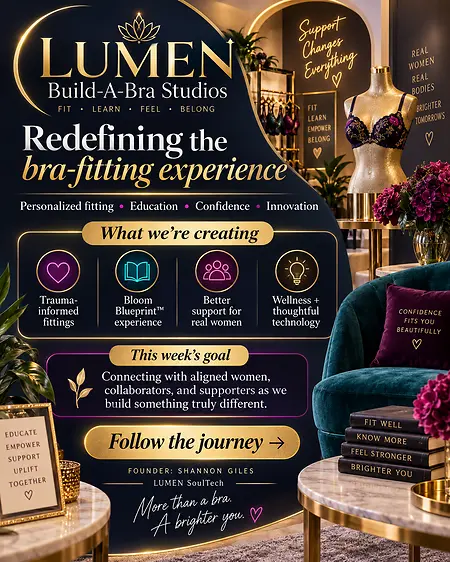 Launching the crowdfunding campaign for LUMEN Build-A-Bra Studios was the moment I stopped holding this vision quietly and invited women everywhere to help build it with me. We are creating more than a place to buy a bra—we are building a thoughtful, body-conscious experience centered on education, consent, personalized fit and dignity. The first studio is still in its founding stage, but every meaningful change begins when someone is willing to say, “There has to be a better way,” and then starts building it.