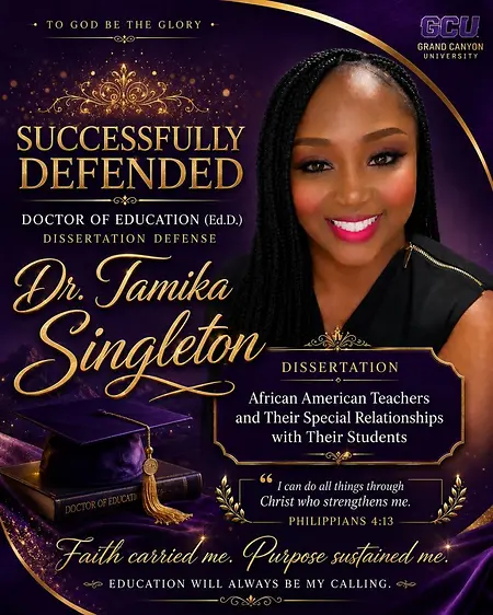 Successfully defending my dissertation and earning my Doctor of Education degree was one of the proudest moments of my journey. This milestone represents years of faith, perseverance, sacrifice, and purpose. From beginning my career as a school bus driver to becoming Dr. Tamika Singleton, every step prepared me for this moment. My journey reminds me that where you start does not determine how far you can go. Faith carried me, purpose sustained me, and education will always be my calling.